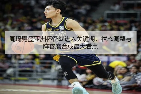 周琦男篮亚洲杯备战进入关键期，状态调整与阵容磨合成最大看点